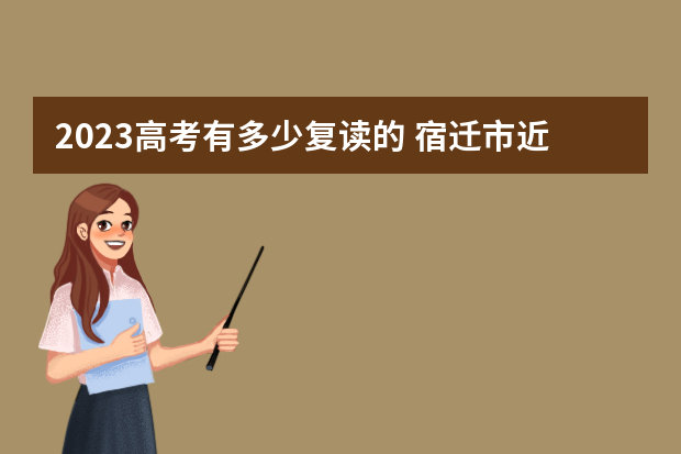 2023高考有多少复读的 宿迁市近几年高考复读生比例是多少？